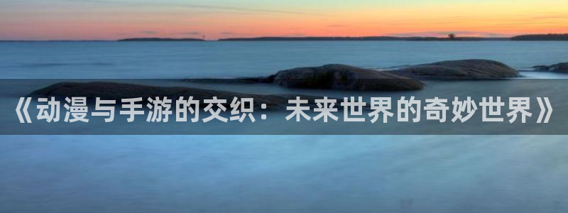 杜邦娱乐网页登录入口：《动漫与手游的交织：未来世界的奇妙世界
